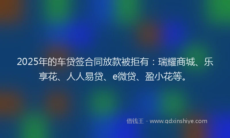 2025年的车贷签合同放款被拒有：瑞耀商城、乐享花、人人易贷、e微贷、盈小花等。