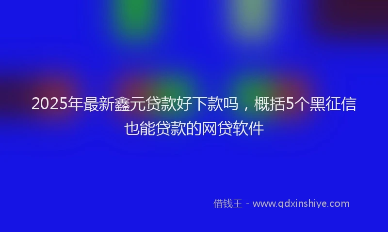2025年最新鑫元贷款好下款吗，概括5个黑征信也能贷款的网贷软件