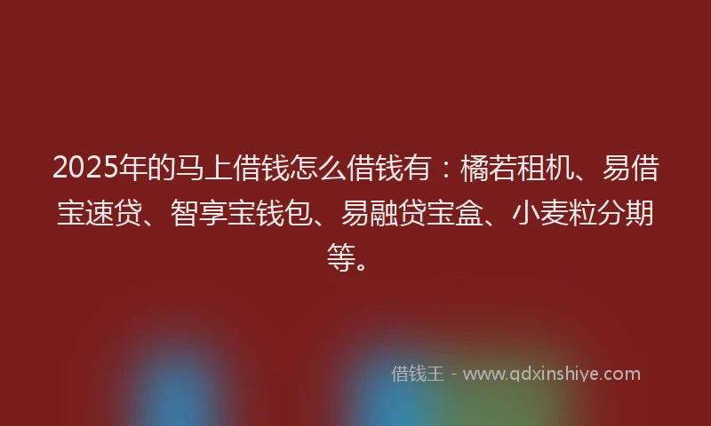 2025年的马上借钱怎么借钱有：橘若租机、易借宝速贷、智享宝钱包、易融贷宝盒、小麦粒分期等。
