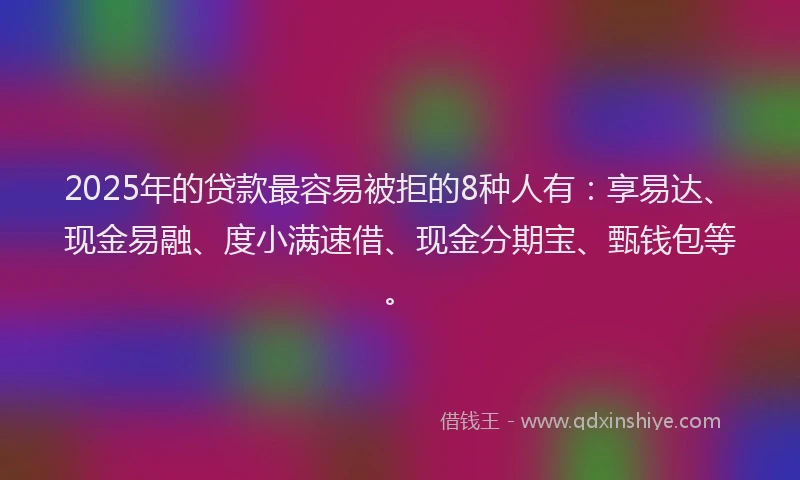 2025年的贷款最容易被拒的8种人有：享易达、现金易融、度小满速借、现金分期宝、甄钱包等。