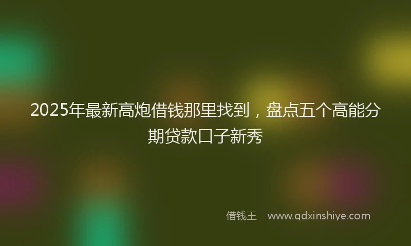 2025年最新高炮借钱那里找到，盘点五个高能分期贷款口子新秀