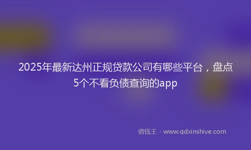 2025年最新达州正规贷款公司有哪些平台，盘点5个不看负债查询的app