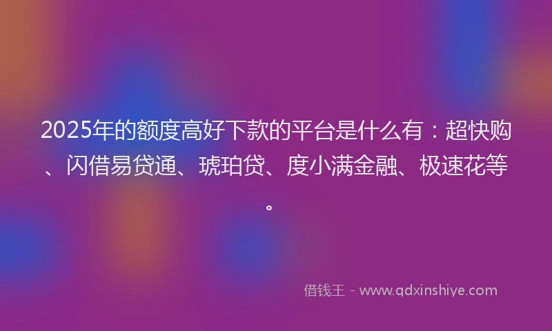 2025年的额度高好下款的平台是什么有：超快购、闪借易贷通、琥珀贷、度小满金融、极速花等。