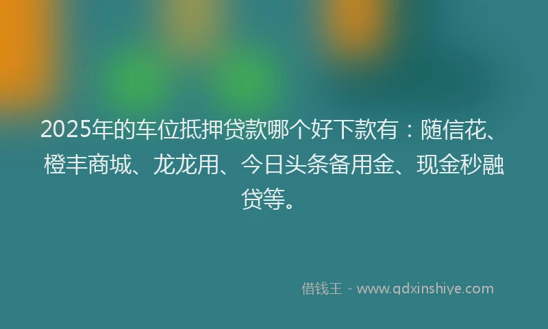 2025年的车位抵押贷款哪个好下款有：随信花、橙丰商城、龙龙用、今日头条备用金、现金秒融贷等。