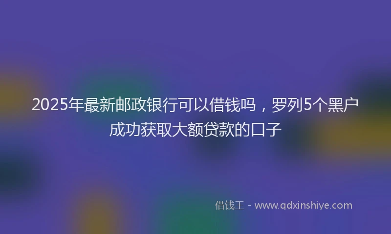 2025年最新邮政银行可以借钱吗，罗列5个黑户成功获取大额贷款的口子