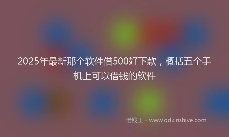 2025年最新那个软件借500好下款，概括五个手机上可以借钱的软件