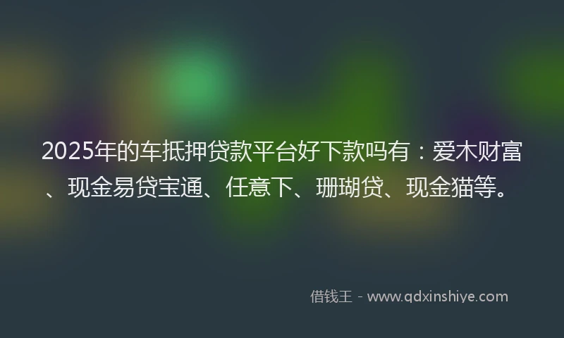 2025年的车抵押贷款平台好下款吗有：爱木财富、现金易贷宝通、任意下、珊瑚贷、现金猫等。