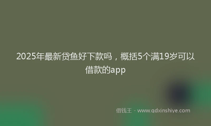2025年最新贷鱼好下款吗，概括5个满19岁可以借款的app