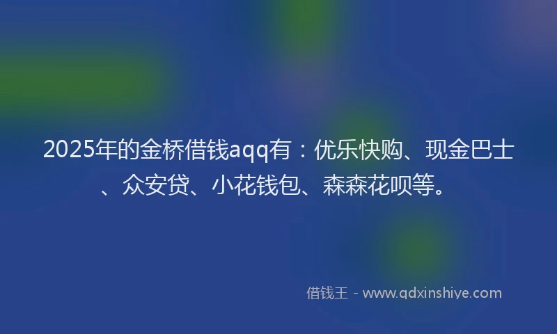 2025年的金桥借钱aqq有：优乐快购、现金巴士、众安贷、小花钱包、森森花呗等。
