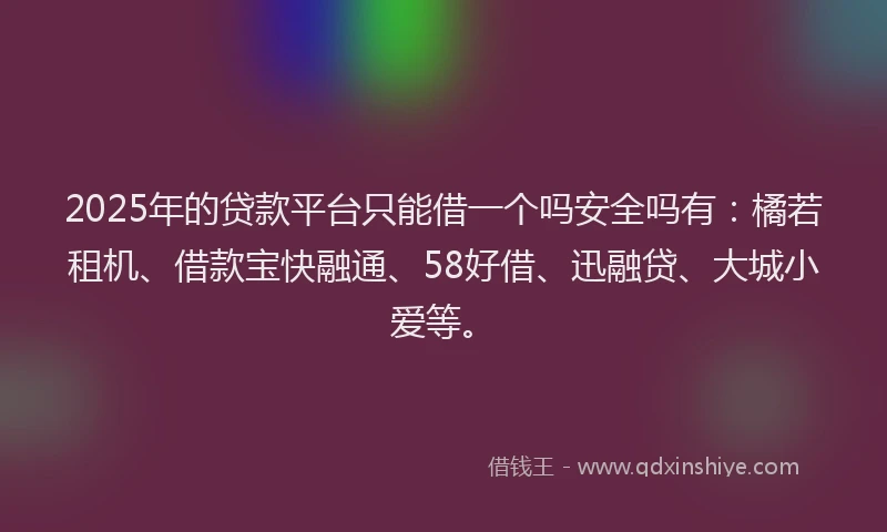 2025年的贷款平台只能借一个吗安全吗有：橘若租机、借款宝快融通、58好借、迅融贷、大城小爱等。