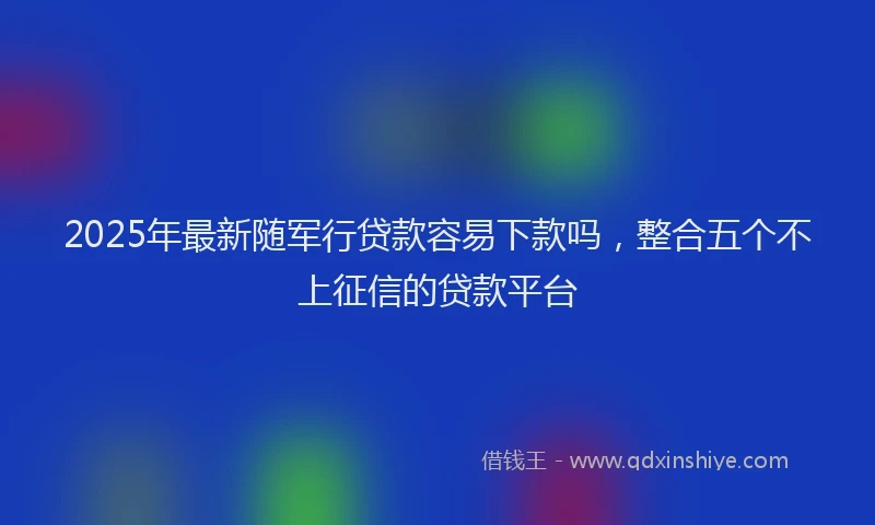 2025年最新随军行贷款容易下款吗，整合五个不上征信的贷款平台