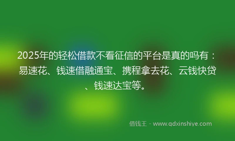 2025年的轻松借款不看征信的平台是真的吗有：易速花、钱速借融通宝、携程拿去花、云钱快贷、钱速达宝等。