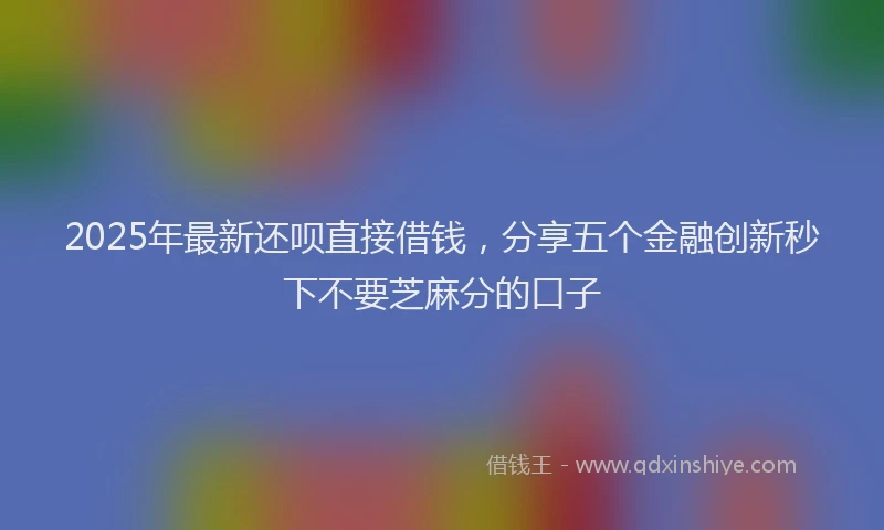 2025年最新还呗直接借钱，分享五个金融创新秒下不要芝麻分的口子