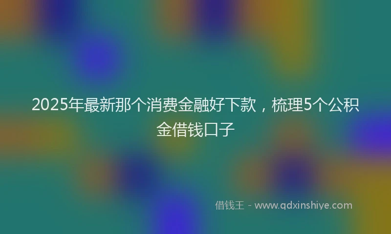 2025年最新那个消费金融好下款，梳理5个公积金借钱口子