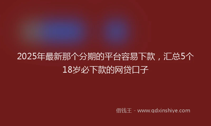 2025年最新那个分期的平台容易下款，汇总5个18岁必下款的网贷口子