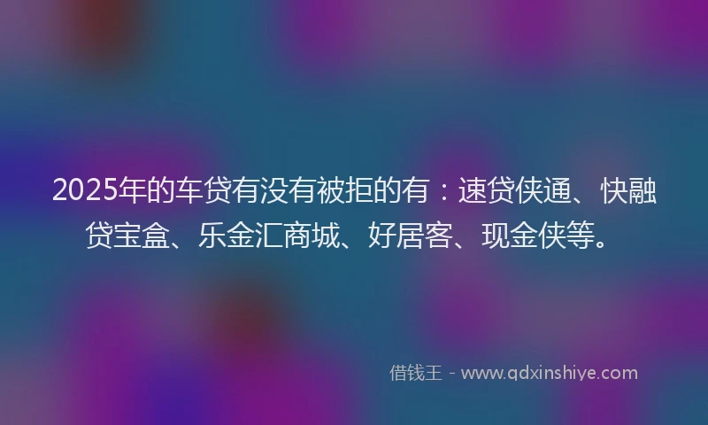 2025年的车贷有没有被拒的有：速贷侠通、快融贷宝盒、乐金汇商城、好居客、现金侠等。