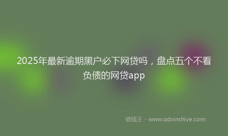2025年最新逾期黑户必下网贷吗，盘点五个不看负债的网贷app