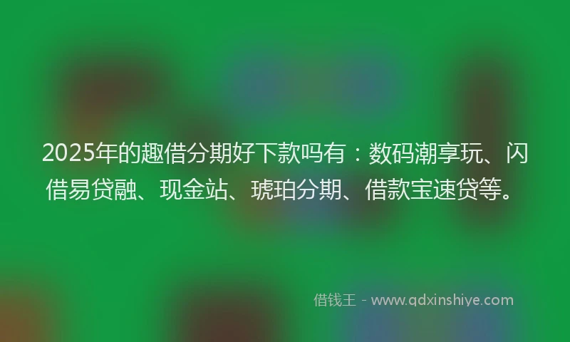 2025年的趣借分期好下款吗有：数码潮享玩、闪借易贷融、现金站、琥珀分期、借款宝速贷等。