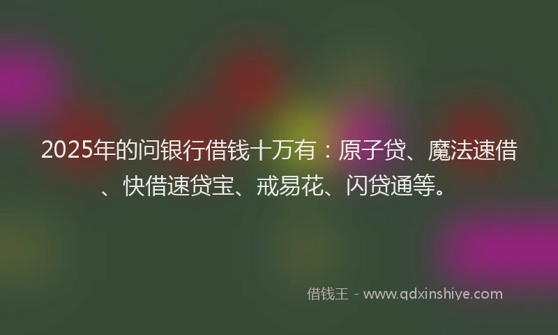 2025年的问银行借钱十万有：原子贷、魔法速借、快借速贷宝、戒易花、闪贷通等。