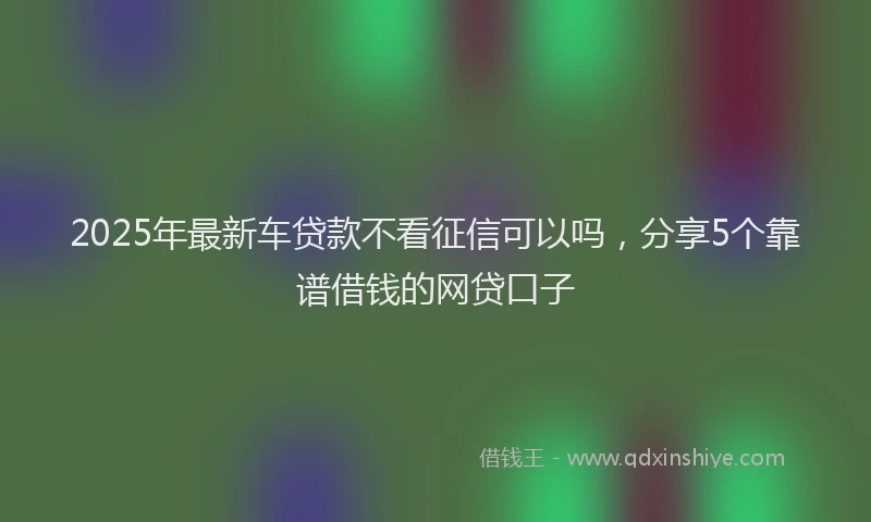 2025年最新车贷款不看征信可以吗，分享5个靠谱借钱的网贷口子