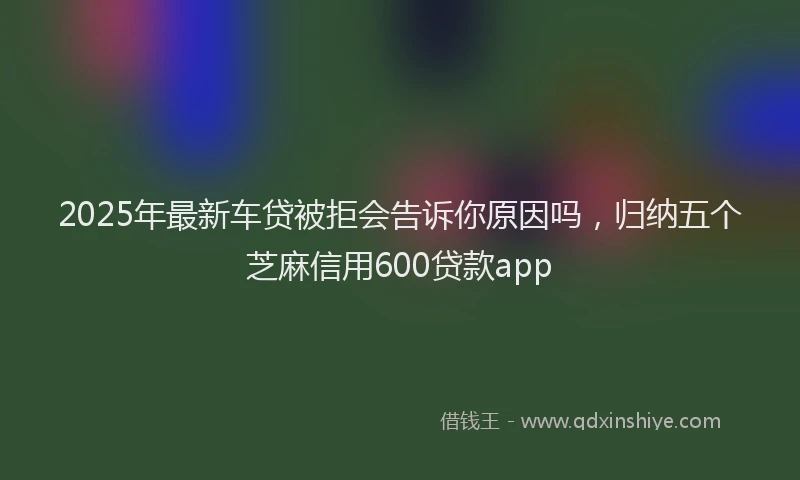 2025年最新车贷被拒会告诉你原因吗，归纳五个芝麻信用600贷款app