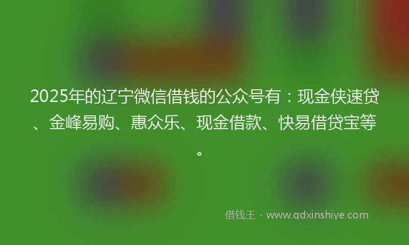 2025年的辽宁微信借钱的公众号有：现金侠速贷、金峰易购、惠众乐、现金借款、快易借贷宝等。