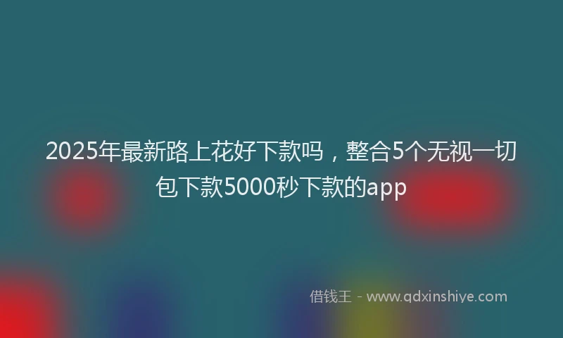 2025年最新路上花好下款吗，整合5个无视一切包下款5000秒下款的app