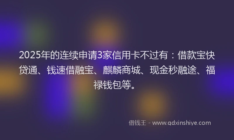 2025年的连续申请3家信用卡不过有：借款宝快贷通、钱速借融宝、麒麟商城、现金秒融途、福禄钱包等。