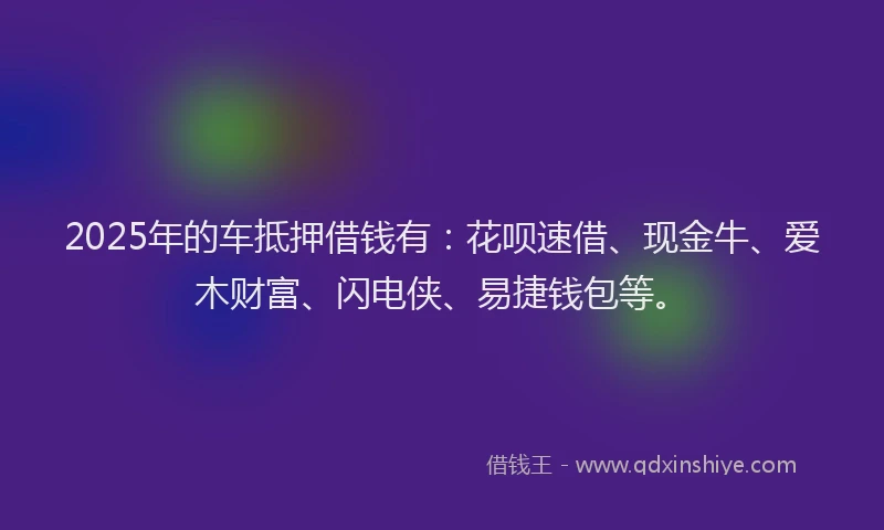 2025年的车抵押借钱有：花呗速借、现金牛、爱木财富、闪电侠、易捷钱包等。