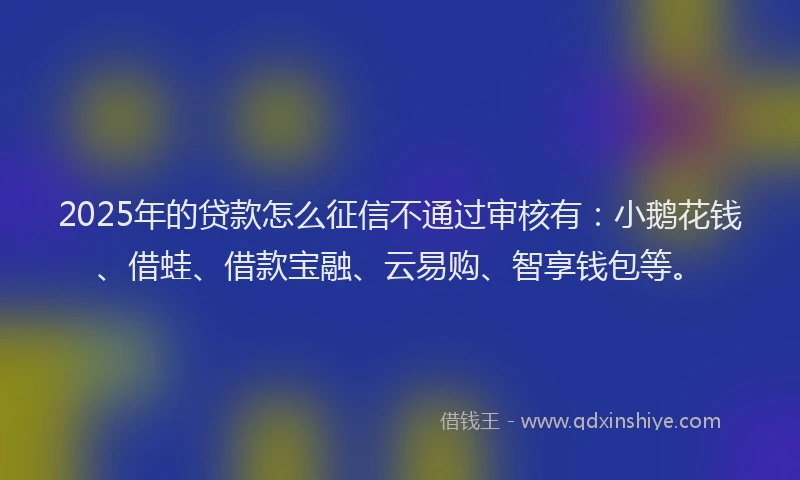 2025年的贷款怎么征信不通过审核有：小鹅花钱、借蛙、借款宝融、云易购、智享钱包等。