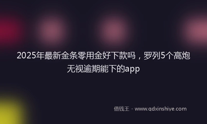 2025年最新金条零用金好下款吗，罗列5个高炮无视逾期能下的app