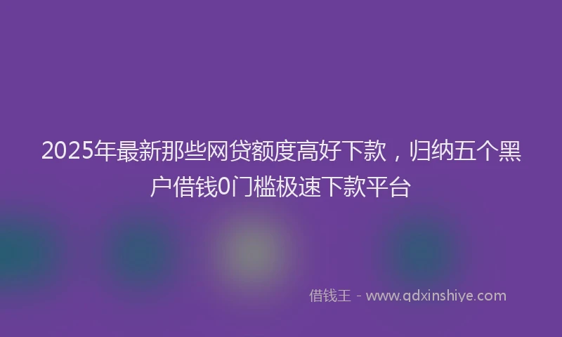 2025年最新那些网贷额度高好下款，归纳五个黑户借钱0门槛极速下款平台