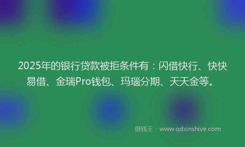 2025年的银行贷款被拒条件有：闪借快行、快快易借、金瑞Pro钱包、玛瑙分期、天天金等。