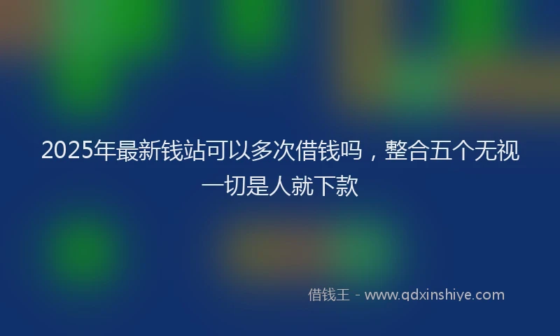 2025年最新钱站可以多次借钱吗，整合五个无视一切是人就下款