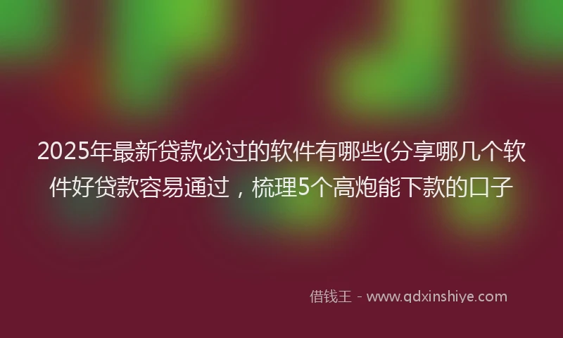 2025年最新贷款必过的软件有哪些(分享哪几个软件好贷款容易通过，梳理5个高炮能下款的口子