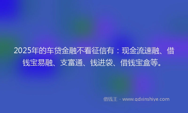 2025年的车贷金融不看征信有：现金流速融、借钱宝易融、支富通、钱进袋、借钱宝盒等。