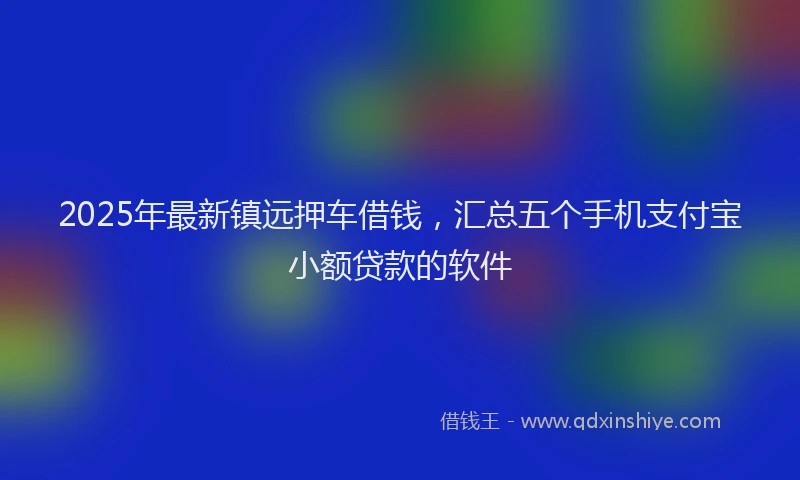 2025年最新镇远押车借钱，汇总五个手机支付宝小额贷款的软件