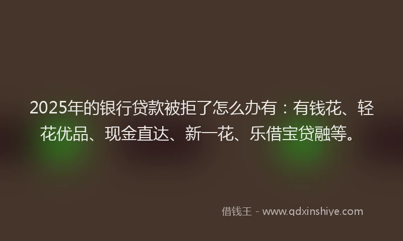 2025年的银行贷款被拒了怎么办有：有钱花、轻花优品、现金直达、新一花、乐借宝贷融等。