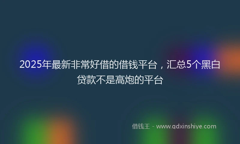 2025年最新非常好借的借钱平台，汇总5个黑白贷款不是高炮的平台