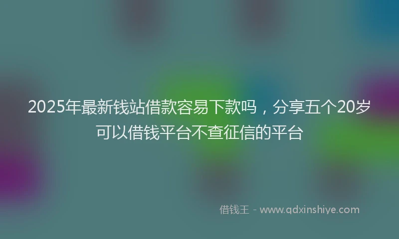 2025年最新钱站借款容易下款吗，分享五个20岁可以借钱平台不查征信的平台