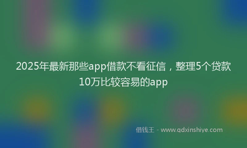 2025年最新那些app借款不看征信，整理5个贷款10万比较容易的app
