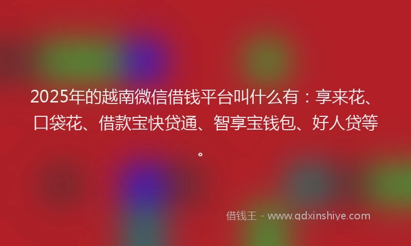 2025年的越南微信借钱平台叫什么有：享来花、口袋花、借款宝快贷通、智享宝钱包、好人贷等。