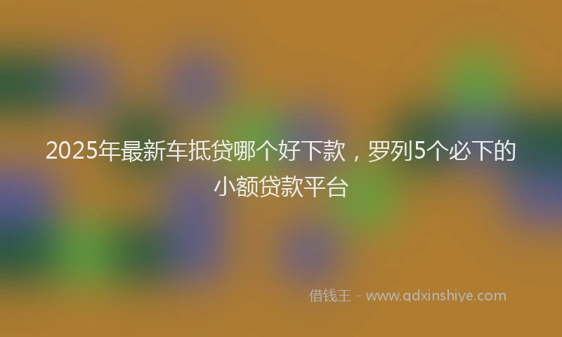 2025年最新车抵贷哪个好下款，罗列5个必下的小额贷款平台