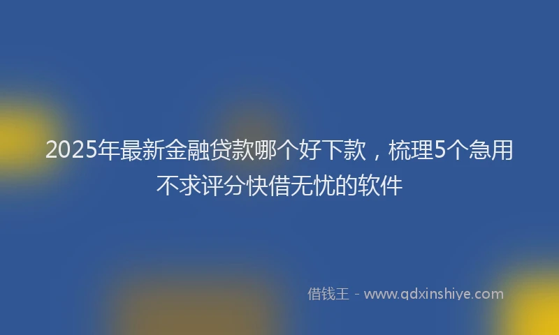 2025年最新金融贷款哪个好下款，梳理5个急用不求评分快借无忧的软件