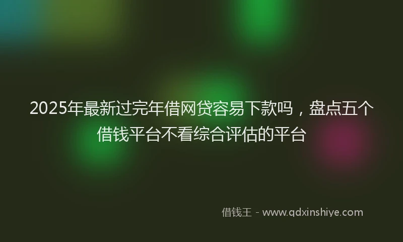 2025年最新过完年借网贷容易下款吗，盘点五个借钱平台不看综合评估的平台