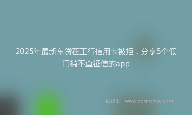 2025年最新车贷在工行信用卡被拒，分享5个低门槛不查征信的app