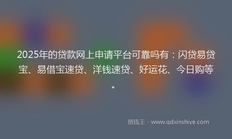 2025年的贷款网上申请平台可靠吗有：闪贷易贷宝、易借宝速贷、洋钱速贷、好运花、今日购等。