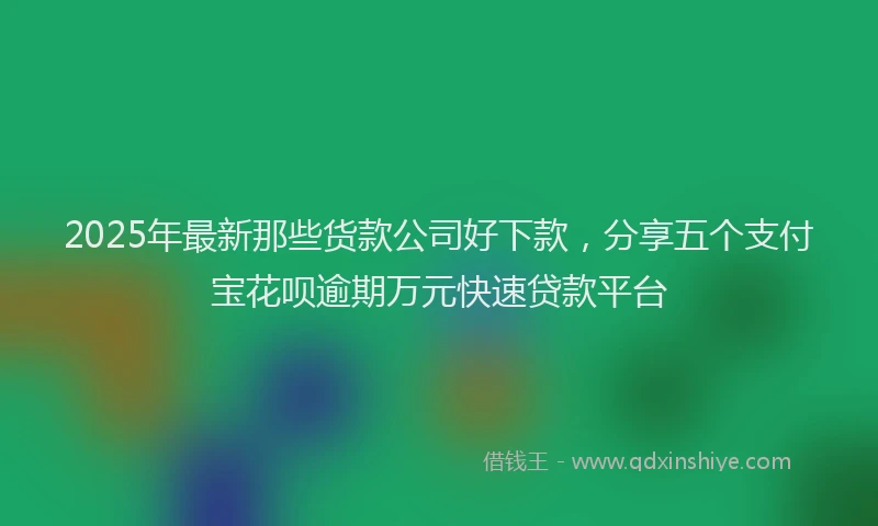 2025年最新那些货款公司好下款，分享五个支付宝花呗逾期万元快速贷款平台