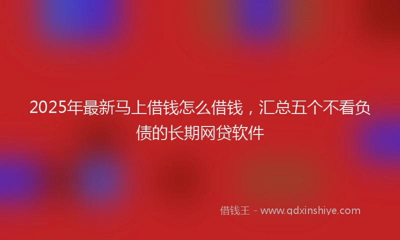 2025年最新马上借钱怎么借钱，汇总五个不看负债的长期网贷软件