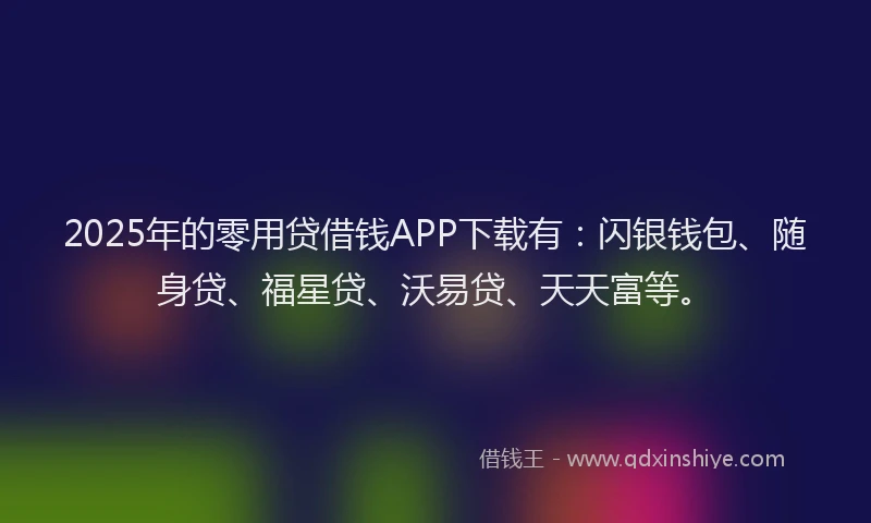 2025年的零用贷借钱APP下载有：闪银钱包、随身贷、福星贷、沃易贷、天天富等。